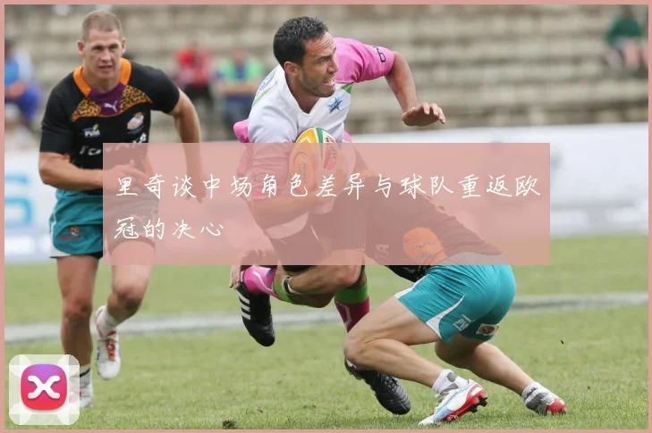 里奇谈中场角色差异与球队重返欧冠的决心