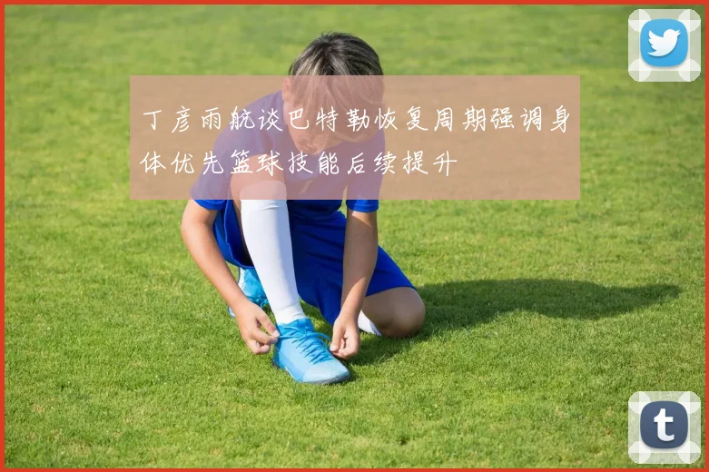 丁彦雨航谈巴特勒恢复周期强调身体优先篮球技能后续提升