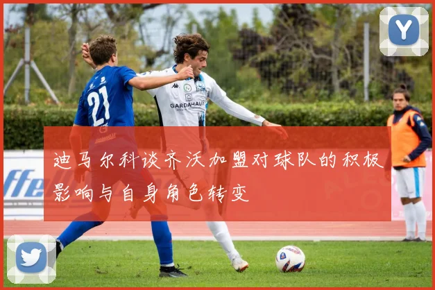 迪马尔科谈齐沃加盟对球队的积极影响与自身角色转变