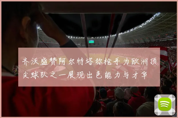 齐沃盛赞阿尔特塔称枪手为欧洲顶尖球队之一展现出色能力与才华