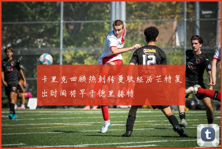 卡里克回顾热刺转曼联经历芒特复出时间将早于德里赫特