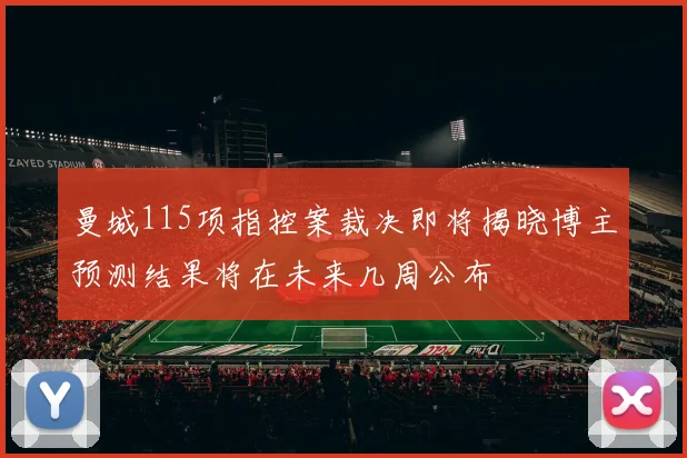 曼城115项指控案裁决即将揭晓博主预测结果将在未来几周公布