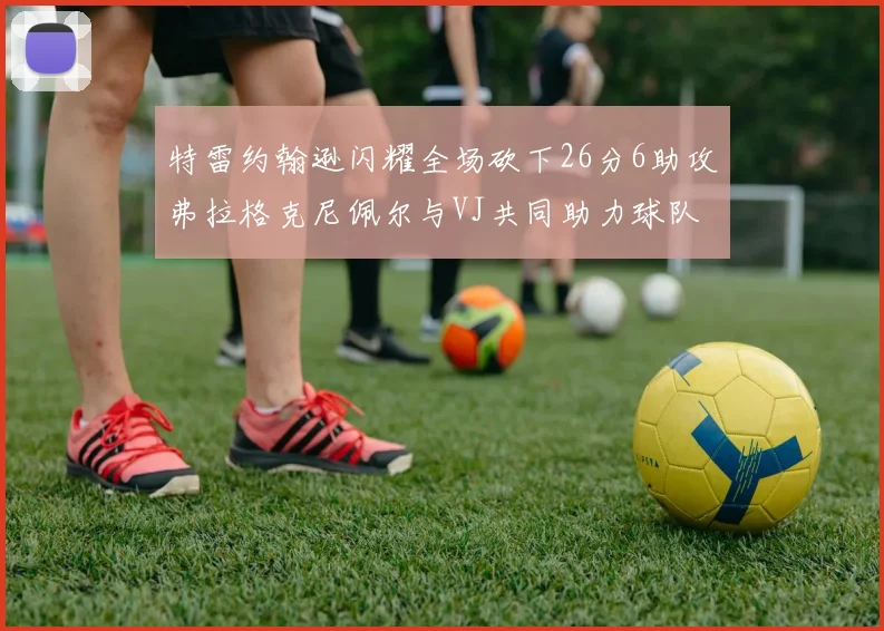 特雷约翰逊闪耀全场砍下26分6助攻弗拉格克尼佩尔与VJ共同助力球队表现出色
