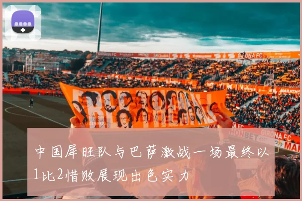 中国犀旺队与巴萨激战一场最终以1比2惜败展现出色实力