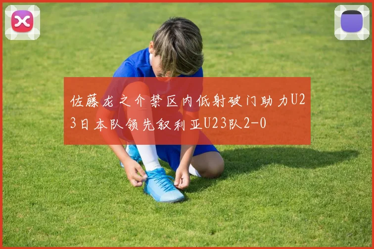 佐藤龙之介禁区内低射破门助力U23日本队领先叙利亚U23队2-0