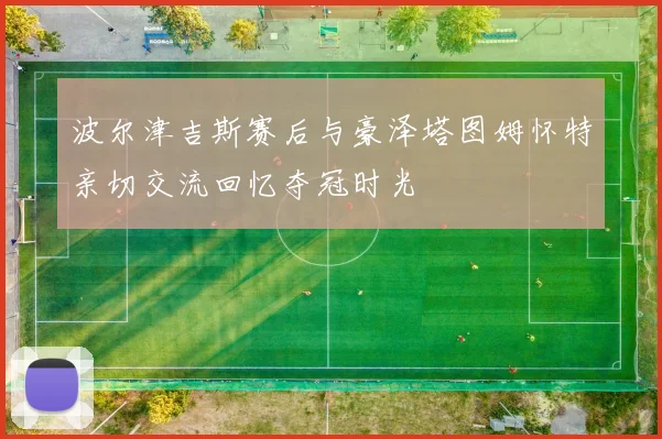 波尔津吉斯赛后与豪泽塔图姆怀特亲切交流回忆夺冠时光
